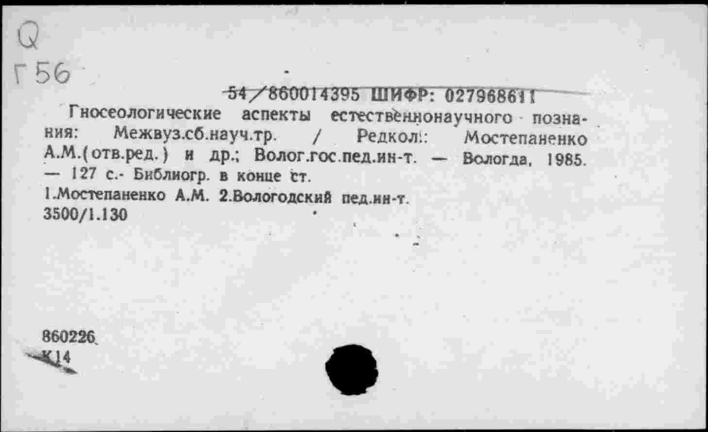 ﻿о
Г 56	■_______________________
“54/860014395 ШИФР: 027968611
Г носеологические аспекты естественнонаучного познания: Межвуз.сб.науч.тр. / Редкол;: Мостепаненко А.М.(отв.ред.) и др.; Волог.гос.пед.ин-т. — Вологда, 1985. — 127 с,- Библиогр. в конце Ст.
1 .Мостепаненко А.М. 2.Вологодский пед.ин-т
3500/1.130
860226.
4^4